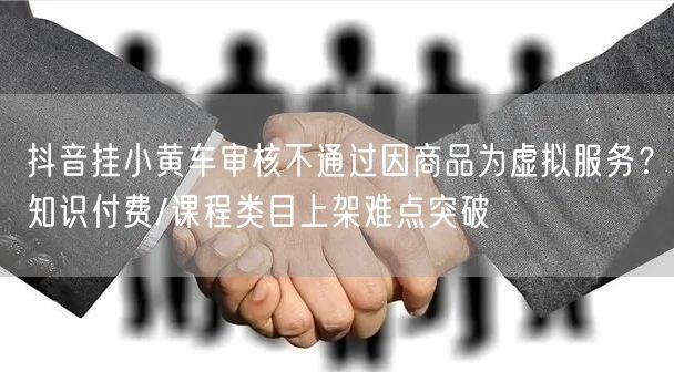 抖音挂小黄车审核不通过因商品为虚拟服务?知识付费/课程类目上架难点突破