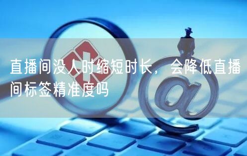 直播间没人时缩短时长,会降低直播间标签精准度吗