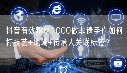 抖音有效粉丝1000做非遗手作如何打技艺+地域+传承人关联标签?