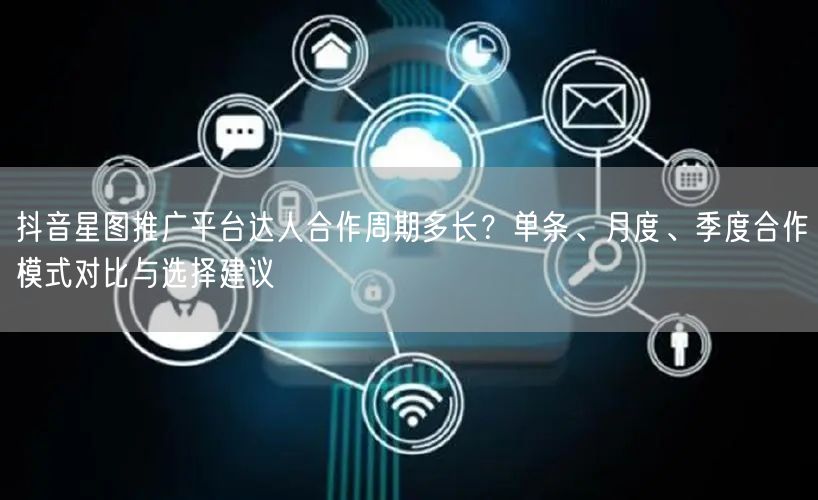 抖音星图推广平台达人合作周期多长?单条、月度、季度合作模式对比与选择建议