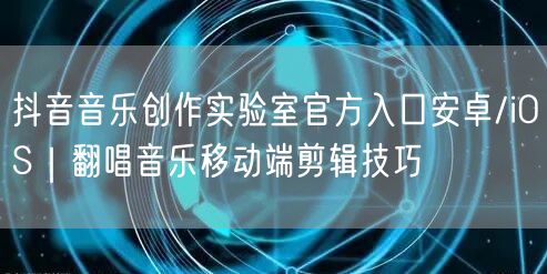 抖音音乐创作实验室官方入口安卓/iOS|翻唱音乐移动端剪辑技巧