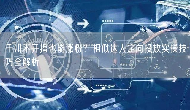 千川不开播也能涨粉?相似达人定向投放实操技巧全解析