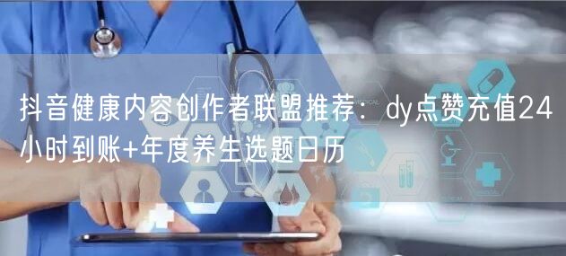 抖音健康内容创作者联盟推荐:dy点赞充值24小时到账+年度养生选题日历