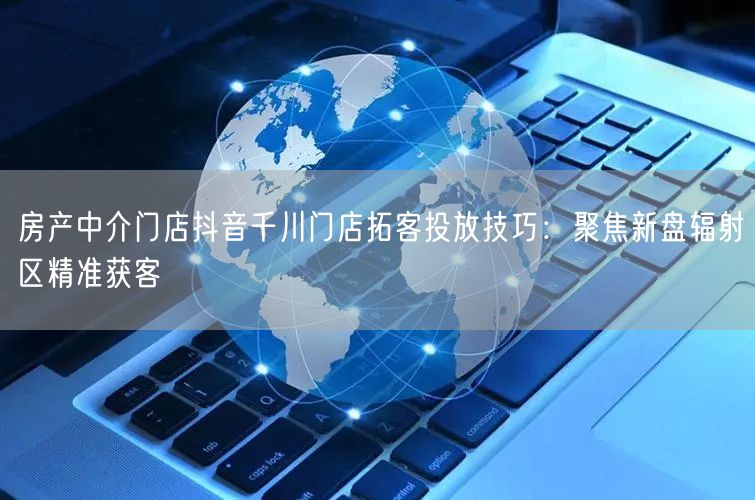 房产中介门店抖音千川门店拓客投放技巧:聚焦新盘辐射区精准获客