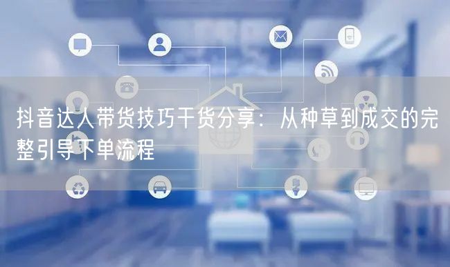 抖音达人带货技巧干货分享：从种草到成交的完整引导下单流程