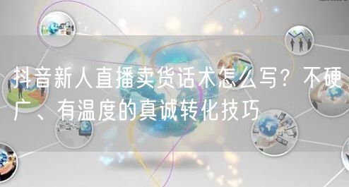 抖音新人直播卖货话术怎么写？不硬广、有温度的真诚转化技巧