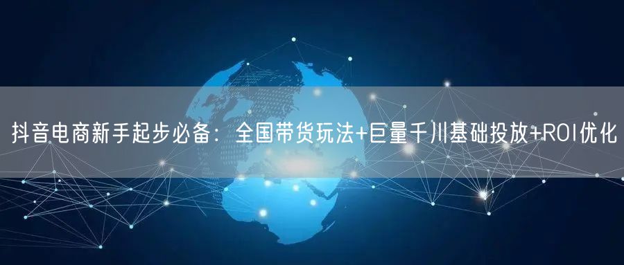 抖音电商新手起步必备：全国带货玩法+巨量千川基础投放+ROI优化