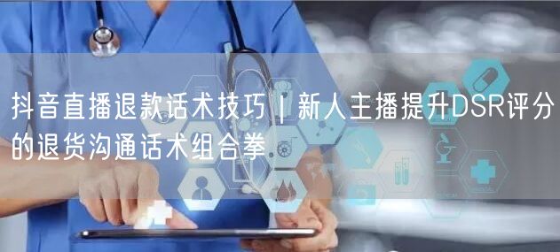 抖音直播退款话术技巧｜新人主播提升DSR评分的退货沟通话术组合拳