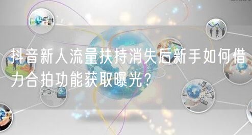 抖音新人流量扶持消失后新手如何借力合拍功能获取曝光？