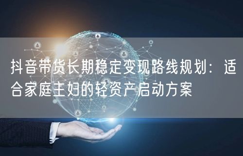 抖音带货长期稳定变现路线规划：适合家庭主妇的轻资产启动方案