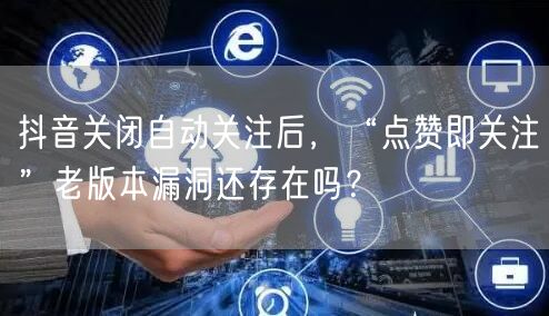 抖音关闭自动关注后，“点赞即关注”老版本漏洞还存在吗？