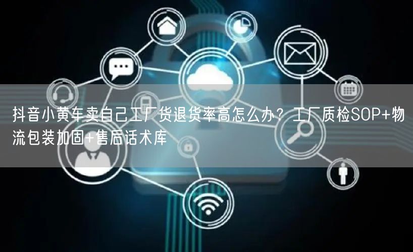 抖音小黄车卖自己工厂货退货率高怎么办？工厂质检SOP+物流包装加固+售后话术库