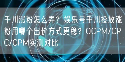 千川涨粉怎么弄？娱乐号千川投放涨粉用哪个出价方式更稳？OCPM/CPC/CPM实