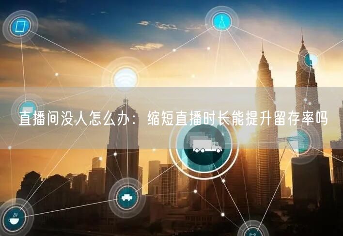 直播间没人怎么办：缩短直播时长能提升留存率吗
