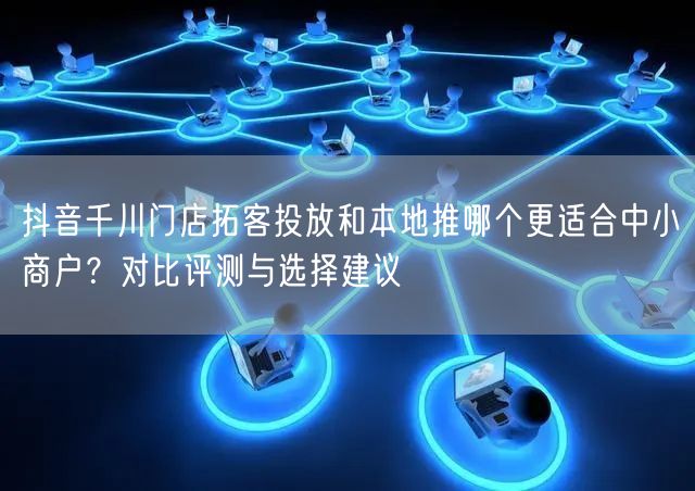 抖音千川门店拓客投放和本地推哪个更适合中小商户？对比评测与选择建议