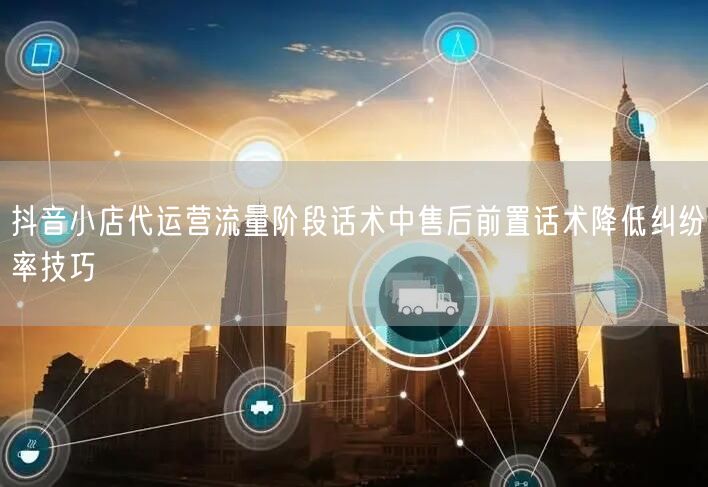 抖音小店代运营流量阶段话术中售后前置话术降低纠纷率技巧