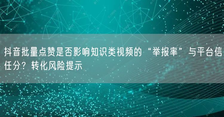 抖音批量点赞是否影响知识类视频的“举报率”与平台信任分？转化风险提示