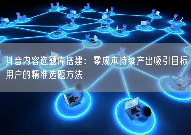 抖音内容选题库搭建：零成本持续产出吸引目标用户的精准选题方法