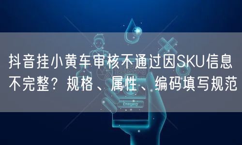抖音挂小黄车审核不通过因SKU信息不完整？规格、属性、编码填写规范