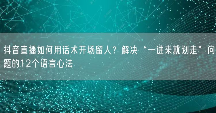 抖音直播如何用话术开场留人？解决“一进来就划走”问题的12个语言心法