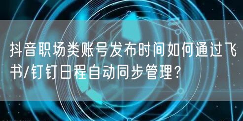 抖音职场类账号发布时间如何通过飞书/钉钉日程自动同步管理？