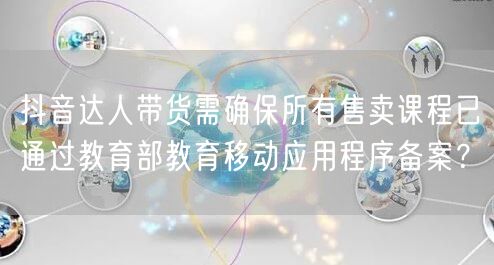 抖音达人带货需确保所有售卖课程已通过教育部教育移动应用程序备案？