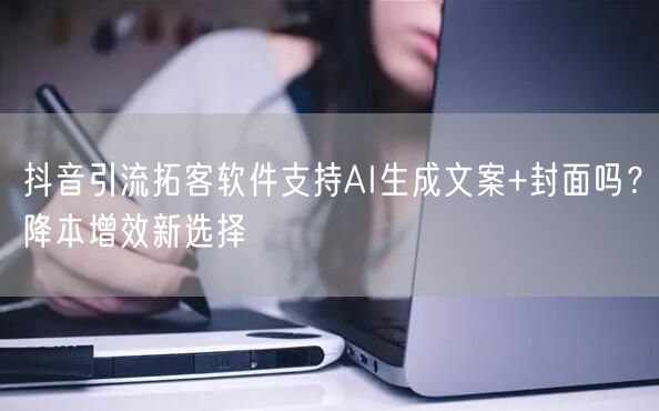 抖音引流拓客软件支持AI生成文案+封面吗？降本增效新选择
