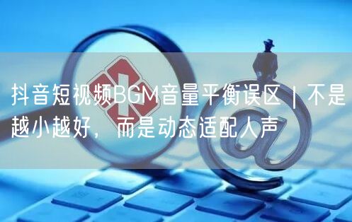抖音短视频BGM音量平衡误区｜不是越小越好，而是动态适配人声