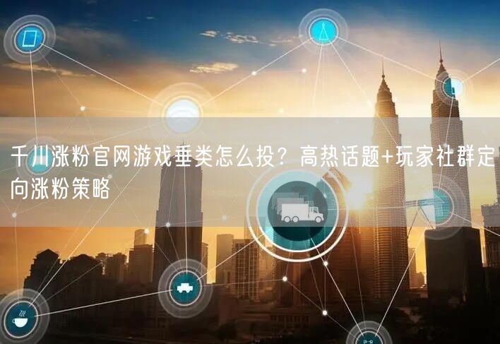 千川涨粉官网游戏垂类怎么投？高热话题+玩家社群定向涨粉策略
