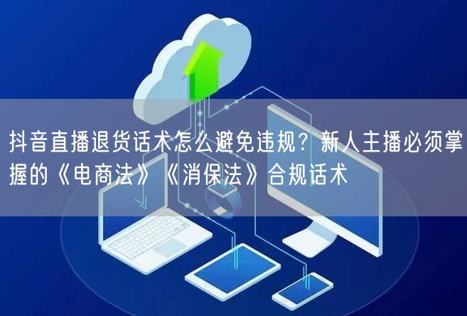 抖音直播退货话术怎么避免违规？新人主播必须掌握的《电商法》《消保法》合规话术