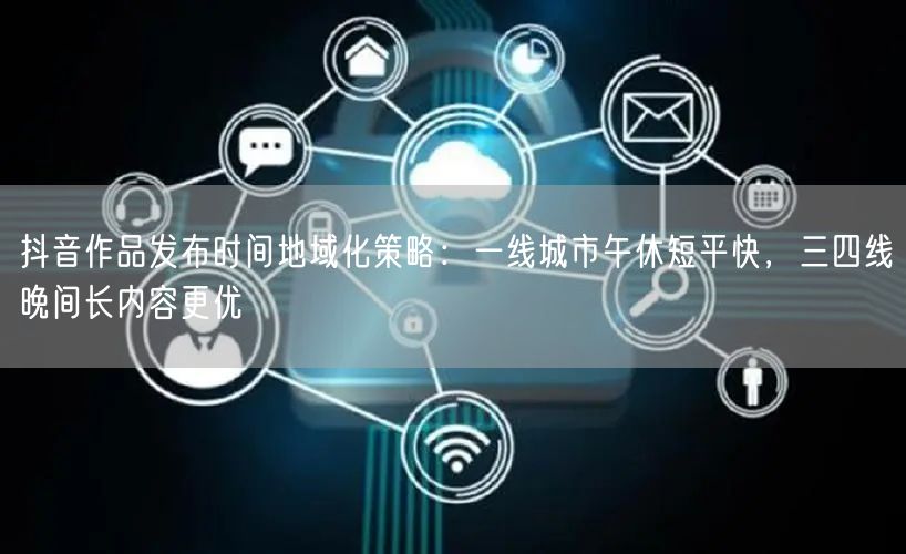 抖音作品发布时间地域化策略：一线城市午休短平快，三四线晚间长内容更优