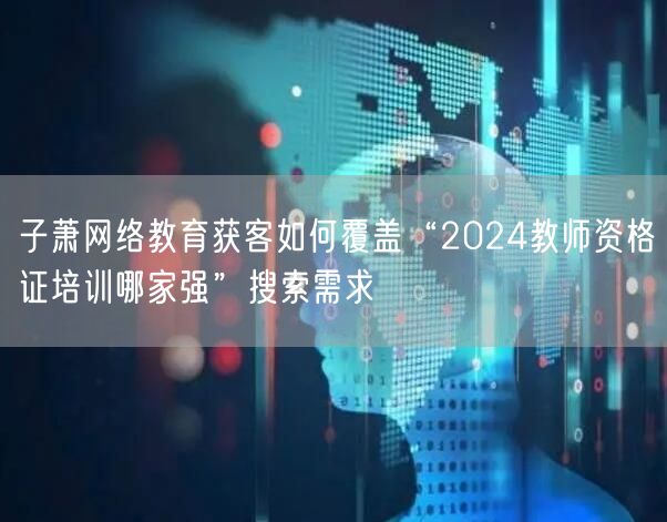 子萧网络教育获客如何覆盖“2024教师资格证培训哪家强”搜索需求