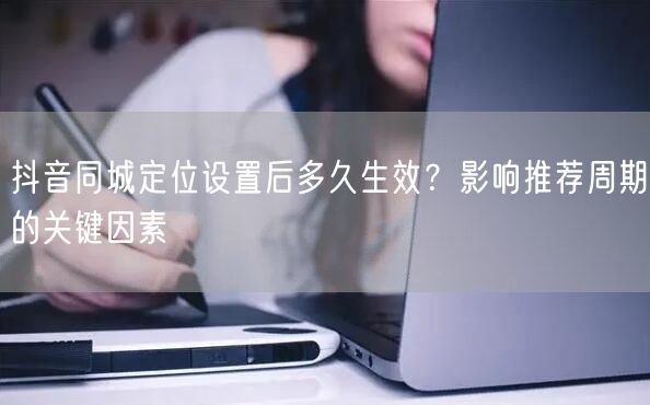 抖音同城定位设置后多久生效？影响推荐周期的关键因素