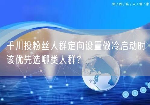 千川投粉丝人群定向设置做冷启动时该优先选哪类人群？