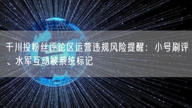 千川投粉丝评论区运营违规风险提醒：小号刷评、水军互动被系统标记