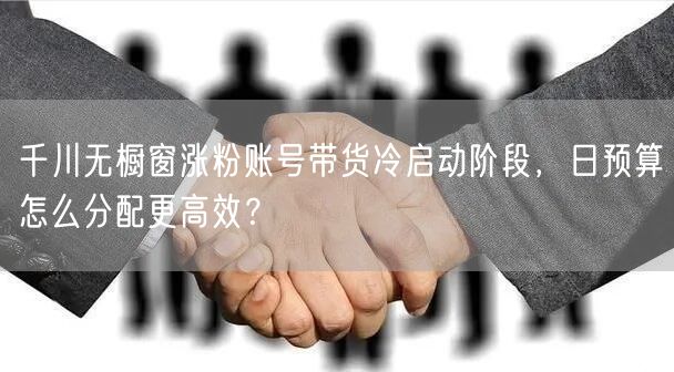千川无橱窗涨粉账号带货冷启动阶段，日预算怎么分配更高效？