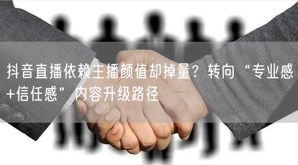 抖音直播依赖主播颜值却掉量？转向“专业感+信任感”内容升级路径
