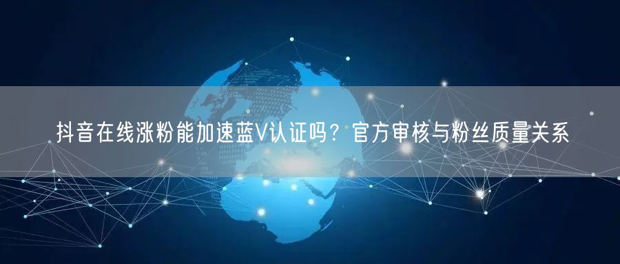 抖音在线涨粉能加速蓝V认证吗？官方审核与粉丝质量关系