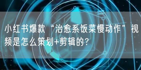 小红书爆款“治愈系饭菜慢动作”视频是怎么策划+剪辑的？