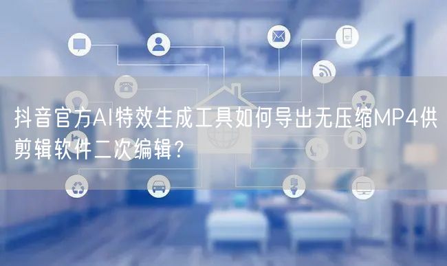 抖音官方AI特效生成工具如何导出无压缩MP4供剪辑软件二次编辑？
