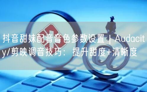 抖音甜妹配音音色参数设置｜Audacity/剪映调音技巧：提升甜度+清晰度
