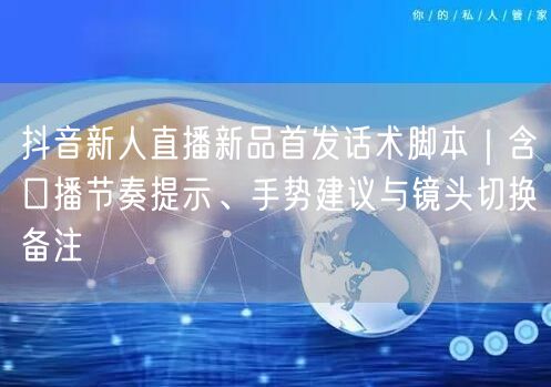 抖音新人直播新品首发话术脚本｜含口播节奏提示、手势建议与镜头切换备注