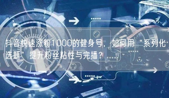 抖音快速涨粉1000的健身号，如何用“系列化选题”提升粉丝粘性与完播？