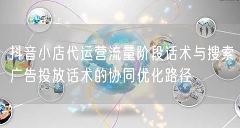 抖音小店代运营流量阶段话术与搜索广告投放话术的协同优化路径
