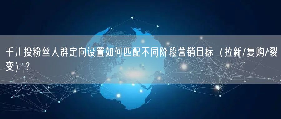 千川投粉丝人群定向设置如何匹配不同阶段营销目标（拉新/复购/裂变）？