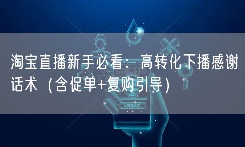 淘宝直播新手必看：高转化下播感谢话术（含促单+复购引导）