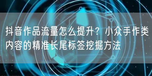 抖音作品流量怎么提升？小众手作类内容的精准长尾标签挖掘方法