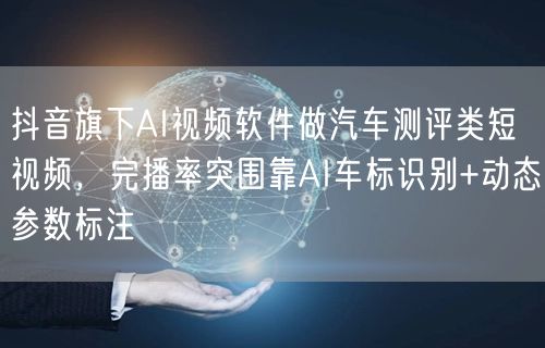 抖音旗下AI视频软件做汽车测评类短视频，完播率突围靠AI车标识别+动态参数标注