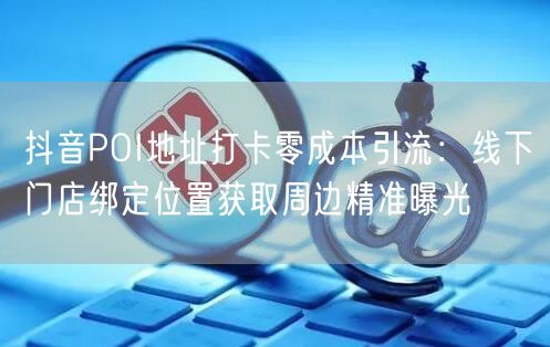 抖音POI地址打卡零成本引流：线下门店绑定位置获取周边精准曝光