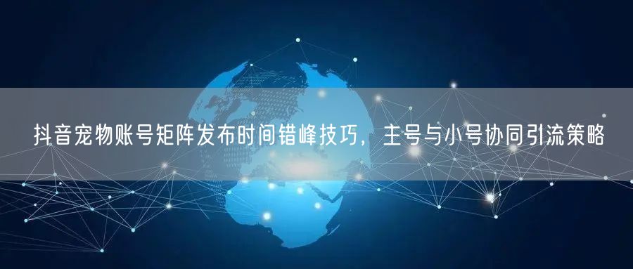抖音宠物账号矩阵发布时间错峰技巧，主号与小号协同引流策略